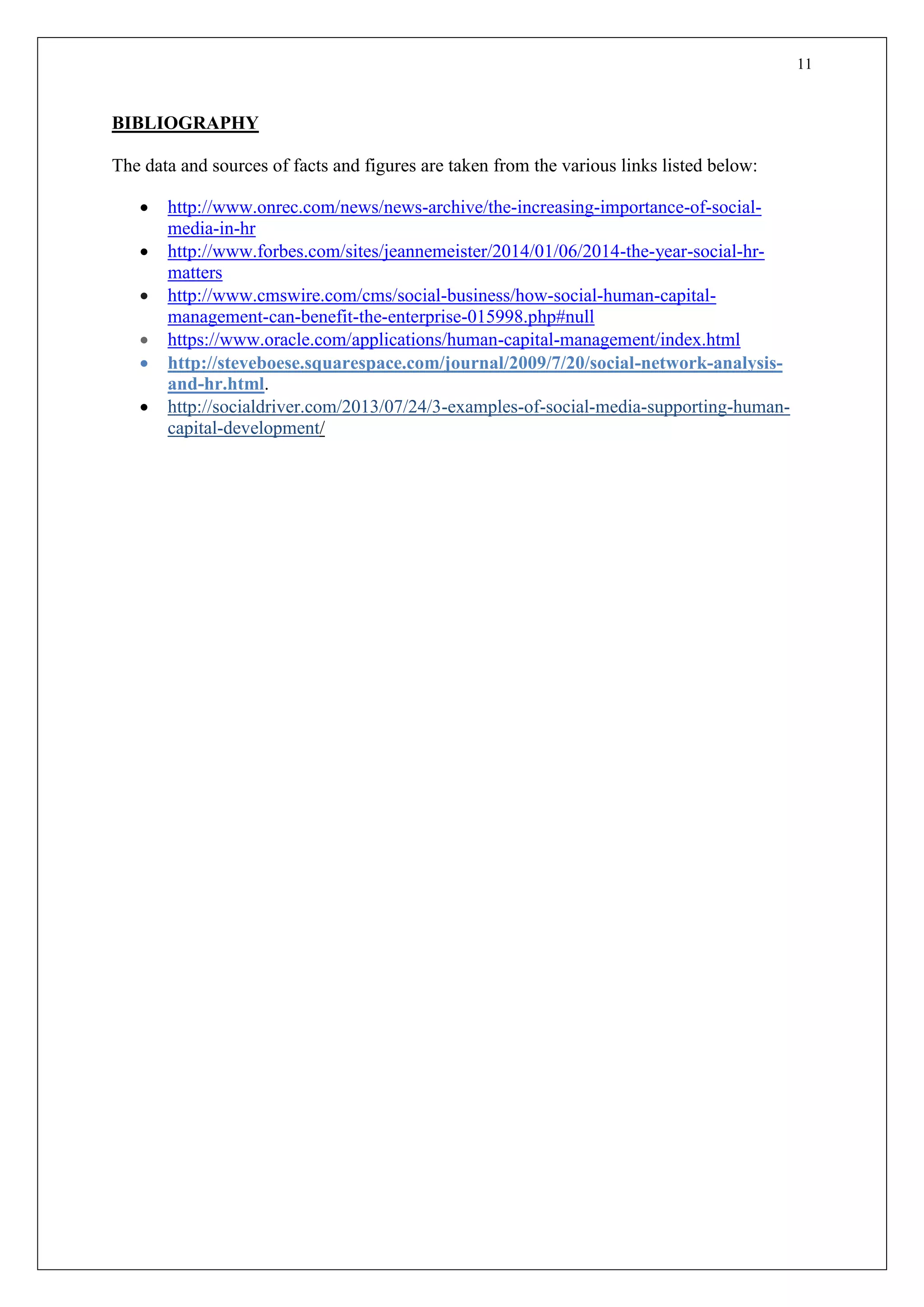 11
BIBLIOGRAPHY
The data and sources of facts and figures are taken from the various links listed below:
 http://www.onrec.com/news/news-archive/the-increasing-importance-of-social-
media-in-hr
 http://www.forbes.com/sites/jeannemeister/2014/01/06/2014-the-year-social-hr-
matters
 http://www.cmswire.com/cms/social-business/how-social-human-capital-
management-can-benefit-the-enterprise-015998.php#null
 https://www.oracle.com/applications/human-capital-management/index.html
 http://steveboese.squarespace.com/journal/2009/7/20/social-network-analysis-
and-hr.html.
 http://socialdriver.com/2013/07/24/3-examples-of-social-media-supporting-human-
capital-development/
 
