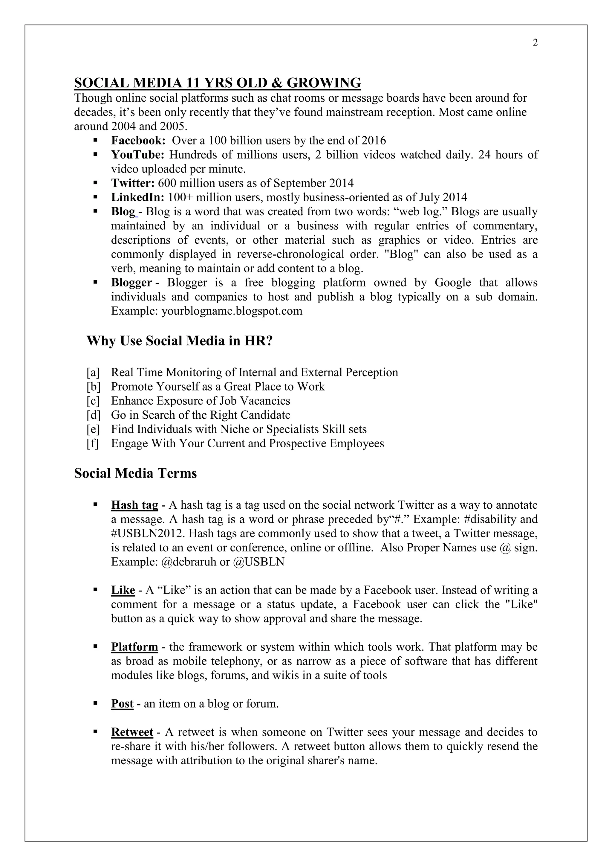 2
SOCIAL MEDIA 11 YRS OLD & GROWING
Though online social platforms such as chat rooms or message boards have been around for
decades, it’s been only recently that they’ve found mainstream reception. Most came online
around 2004 and 2005.
 Facebook: Over a 100 billion users by the end of 2016
 YouTube: Hundreds of millions users, 2 billion videos watched daily. 24 hours of
video uploaded per minute.
 Twitter: 600 million users as of September 2014
 LinkedIn: 100+ million users, mostly business-oriented as of July 2014
 Blog - Blog is a word that was created from two words: “web log.” Blogs are usually
maintained by an individual or a business with regular entries of commentary,
descriptions of events, or other material such as graphics or video. Entries are
commonly displayed in reverse-chronological order. "Blog" can also be used as a
verb, meaning to maintain or add content to a blog.
 Blogger - Blogger is a free blogging platform owned by Google that allows
individuals and companies to host and publish a blog typically on a sub domain.
Example: yourblogname.blogspot.com
Why Use Social Media in HR?
[a] Real Time Monitoring of Internal and External Perception
[b] Promote Yourself as a Great Place to Work
[c] Enhance Exposure of Job Vacancies
[d] Go in Search of the Right Candidate
[e] Find Individuals with Niche or Specialists Skill sets
[f] Engage With Your Current and Prospective Employees
Social Media Terms
 Hash tag - A hash tag is a tag used on the social network Twitter as a way to annotate
a message. A hash tag is a word or phrase preceded by“#.” Example: #disability and
#USBLN2012. Hash tags are commonly used to show that a tweet, a Twitter message,
is related to an event or conference, online or offline. Also Proper Names use @ sign.
Example: @debraruh or @USBLN
 Like - A “Like” is an action that can be made by a Facebook user. Instead of writing a
comment for a message or a status update, a Facebook user can click the "Like"
button as a quick way to show approval and share the message.
 Platform - the framework or system within which tools work. That platform may be
as broad as mobile telephony, or as narrow as a piece of software that has different
modules like blogs, forums, and wikis in a suite of tools
 Post - an item on a blog or forum.
 Retweet - A retweet is when someone on Twitter sees your message and decides to
re-share it with his/her followers. A retweet button allows them to quickly resend the
message with attribution to the original sharer's name.
 
