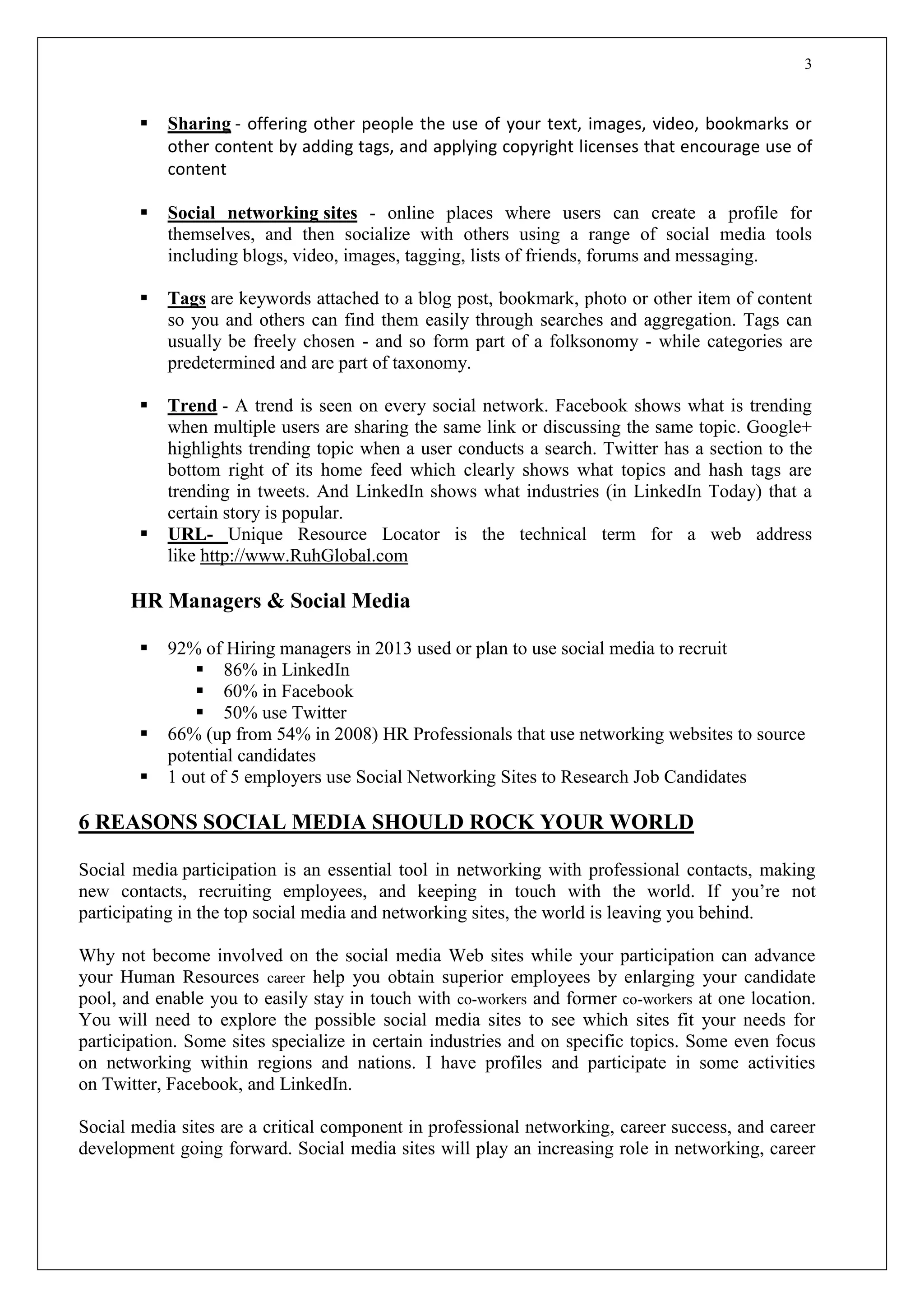 3
 Sharing - offering other people the use of your text, images, video, bookmarks or
other content by adding tags, and applying copyright licenses that encourage use of
content
 Social networking sites - online places where users can create a profile for
themselves, and then socialize with others using a range of social media tools
including blogs, video, images, tagging, lists of friends, forums and messaging.
 Tags are keywords attached to a blog post, bookmark, photo or other item of content
so you and others can find them easily through searches and aggregation. Tags can
usually be freely chosen - and so form part of a folksonomy - while categories are
predetermined and are part of taxonomy.
 Trend - A trend is seen on every social network. Facebook shows what is trending
when multiple users are sharing the same link or discussing the same topic. Google+
highlights trending topic when a user conducts a search. Twitter has a section to the
bottom right of its home feed which clearly shows what topics and hash tags are
trending in tweets. And LinkedIn shows what industries (in LinkedIn Today) that a
certain story is popular.
 URL- Unique Resource Locator is the technical term for a web address
like http://www.RuhGlobal.com
HR Managers & Social Media
 92% of Hiring managers in 2013 used or plan to use social media to recruit
 86% in LinkedIn
 60% in Facebook
 50% use Twitter
 66% (up from 54% in 2008) HR Professionals that use networking websites to source
potential candidates
 1 out of 5 employers use Social Networking Sites to Research Job Candidates
6 REASONS SOCIAL MEDIA SHOULD ROCK YOUR WORLD
Social media participation is an essential tool in networking with professional contacts, making
new contacts, recruiting employees, and keeping in touch with the world. If you’re not
participating in the top social media and networking sites, the world is leaving you behind.
Why not become involved on the social media Web sites while your participation can advance
your Human Resources career help you obtain superior employees by enlarging your candidate
pool, and enable you to easily stay in touch with co-workers and former co-workers at one location.
You will need to explore the possible social media sites to see which sites fit your needs for
participation. Some sites specialize in certain industries and on specific topics. Some even focus
on networking within regions and nations. I have profiles and participate in some activities
on Twitter, Facebook, and LinkedIn.
Social media sites are a critical component in professional networking, career success, and career
development going forward. Social media sites will play an increasing role in networking, career
 