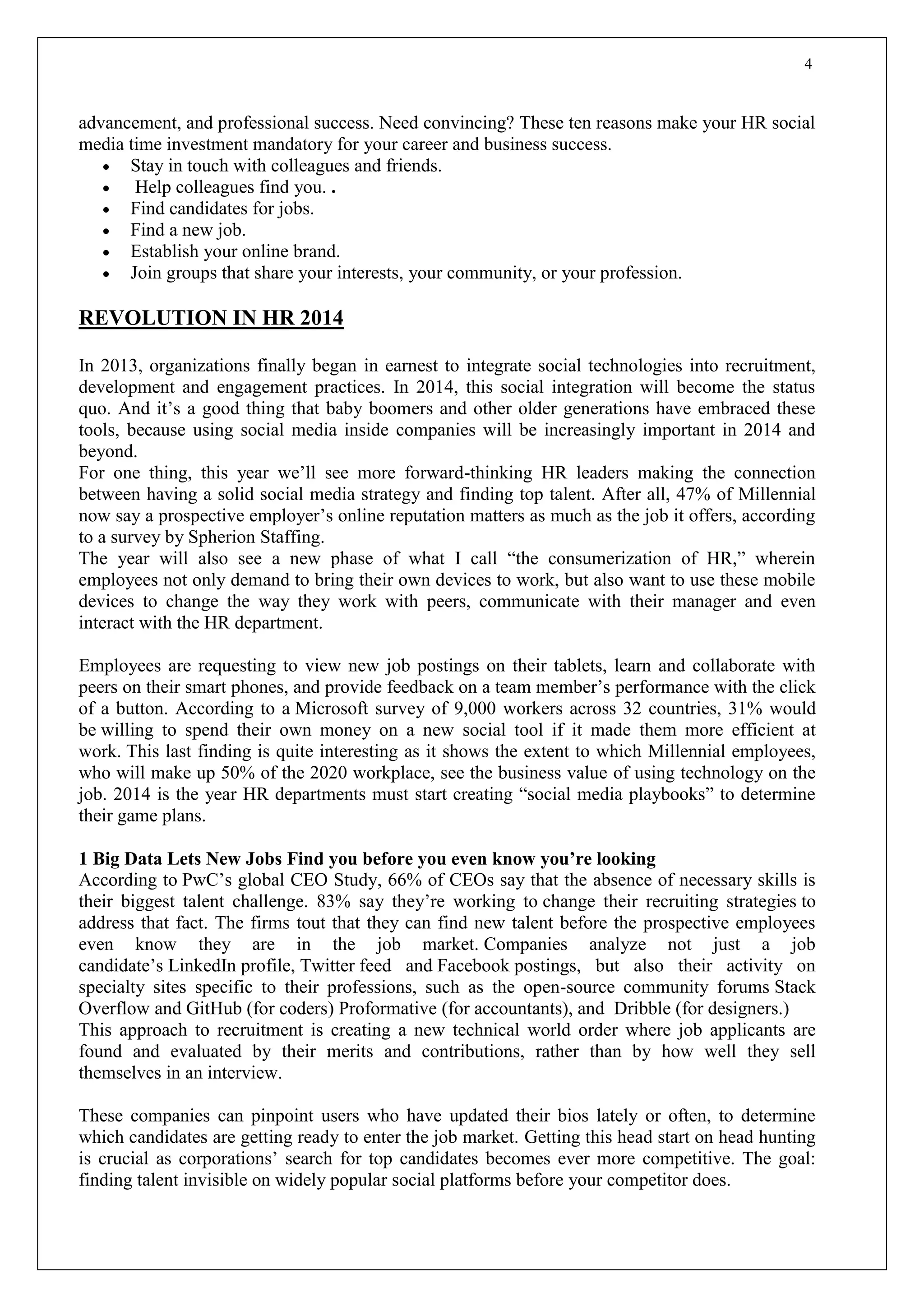 4
advancement, and professional success. Need convincing? These ten reasons make your HR social
media time investment mandatory for your career and business success.
 Stay in touch with colleagues and friends.
 Help colleagues find you. .
 Find candidates for jobs.
 Find a new job.
 Establish your online brand.
 Join groups that share your interests, your community, or your profession.
REVOLUTION IN HR 2014
In 2013, organizations finally began in earnest to integrate social technologies into recruitment,
development and engagement practices. In 2014, this social integration will become the status
quo. And it’s a good thing that baby boomers and other older generations have embraced these
tools, because using social media inside companies will be increasingly important in 2014 and
beyond.
For one thing, this year we’ll see more forward-thinking HR leaders making the connection
between having a solid social media strategy and finding top talent. After all, 47% of Millennial
now say a prospective employer’s online reputation matters as much as the job it offers, according
to a survey by Spherion Staffing.
The year will also see a new phase of what I call “the consumerization of HR,” wherein
employees not only demand to bring their own devices to work, but also want to use these mobile
devices to change the way they work with peers, communicate with their manager and even
interact with the HR department.
Employees are requesting to view new job postings on their tablets, learn and collaborate with
peers on their smart phones, and provide feedback on a team member’s performance with the click
of a button. According to a Microsoft survey of 9,000 workers across 32 countries, 31% would
be willing to spend their own money on a new social tool if it made them more efficient at
work. This last finding is quite interesting as it shows the extent to which Millennial employees,
who will make up 50% of the 2020 workplace, see the business value of using technology on the
job. 2014 is the year HR departments must start creating “social media playbooks” to determine
their game plans.
1 Big Data Lets New Jobs Find you before you even know you’re looking
According to PwC’s global CEO Study, 66% of CEOs say that the absence of necessary skills is
their biggest talent challenge. 83% say they’re working to change their recruiting strategies to
address that fact. The firms tout that they can find new talent before the prospective employees
even know they are in the job market. Companies analyze not just a job
candidate’s LinkedIn profile, Twitter feed and Facebook postings, but also their activity on
specialty sites specific to their professions, such as the open-source community forums Stack
Overflow and GitHub (for coders) Proformative (for accountants), and Dribble (for designers.)
This approach to recruitment is creating a new technical world order where job applicants are
found and evaluated by their merits and contributions, rather than by how well they sell
themselves in an interview.
These companies can pinpoint users who have updated their bios lately or often, to determine
which candidates are getting ready to enter the job market. Getting this head start on head hunting
is crucial as corporations’ search for top candidates becomes ever more competitive. The goal:
finding talent invisible on widely popular social platforms before your competitor does.
 