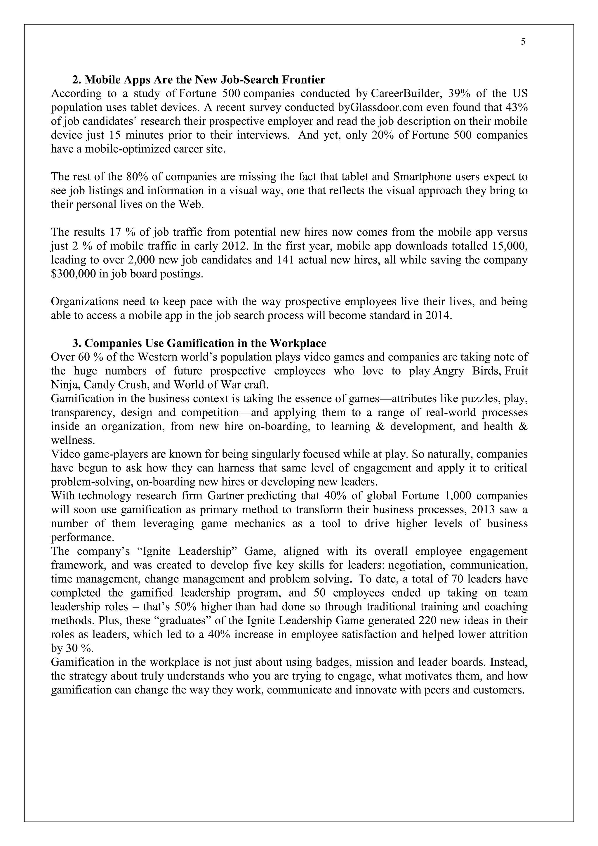 5
2. Mobile Apps Are the New Job-Search Frontier
According to a study of Fortune 500 companies conducted by CareerBuilder, 39% of the US
population uses tablet devices. A recent survey conducted byGlassdoor.com even found that 43%
of job candidates’ research their prospective employer and read the job description on their mobile
device just 15 minutes prior to their interviews. And yet, only 20% of Fortune 500 companies
have a mobile-optimized career site.
The rest of the 80% of companies are missing the fact that tablet and Smartphone users expect to
see job listings and information in a visual way, one that reflects the visual approach they bring to
their personal lives on the Web.
The results 17 % of job traffic from potential new hires now comes from the mobile app versus
just 2 % of mobile traffic in early 2012. In the first year, mobile app downloads totalled 15,000,
leading to over 2,000 new job candidates and 141 actual new hires, all while saving the company
$300,000 in job board postings.
Organizations need to keep pace with the way prospective employees live their lives, and being
able to access a mobile app in the job search process will become standard in 2014.
3. Companies Use Gamification in the Workplace
Over 60 % of the Western world’s population plays video games and companies are taking note of
the huge numbers of future prospective employees who love to play Angry Birds, Fruit
Ninja, Candy Crush, and World of War craft.
Gamification in the business context is taking the essence of games—attributes like puzzles, play,
transparency, design and competition—and applying them to a range of real-world processes
inside an organization, from new hire on-boarding, to learning & development, and health &
wellness.
Video game-players are known for being singularly focused while at play. So naturally, companies
have begun to ask how they can harness that same level of engagement and apply it to critical
problem-solving, on-boarding new hires or developing new leaders.
With technology research firm Gartner predicting that 40% of global Fortune 1,000 companies
will soon use gamification as primary method to transform their business processes, 2013 saw a
number of them leveraging game mechanics as a tool to drive higher levels of business
performance.
The company’s “Ignite Leadership” Game, aligned with its overall employee engagement
framework, and was created to develop five key skills for leaders: negotiation, communication,
time management, change management and problem solving. To date, a total of 70 leaders have
completed the gamified leadership program, and 50 employees ended up taking on team
leadership roles – that’s 50% higher than had done so through traditional training and coaching
methods. Plus, these “graduates” of the Ignite Leadership Game generated 220 new ideas in their
roles as leaders, which led to a 40% increase in employee satisfaction and helped lower attrition
by 30 %.
Gamification in the workplace is not just about using badges, mission and leader boards. Instead,
the strategy about truly understands who you are trying to engage, what motivates them, and how
gamification can change the way they work, communicate and innovate with peers and customers.
 