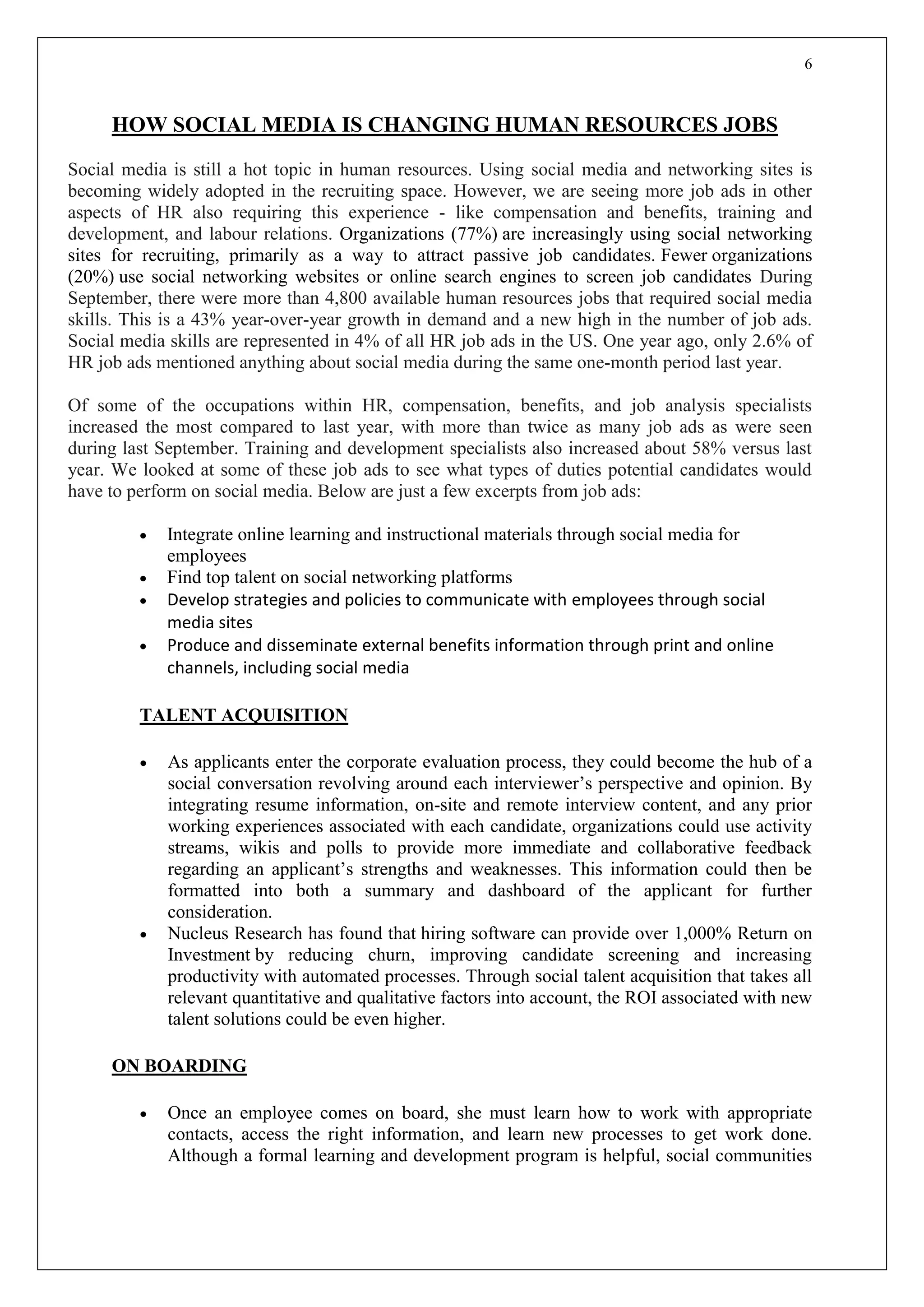 6
HOW SOCIAL MEDIA IS CHANGING HUMAN RESOURCES JOBS
Social media is still a hot topic in human resources. Using social media and networking sites is
becoming widely adopted in the recruiting space. However, we are seeing more job ads in other
aspects of HR also requiring this experience - like compensation and benefits, training and
development, and labour relations. Organizations (77%) are increasingly using social networking
sites for recruiting, primarily as a way to attract passive job candidates. Fewer organizations
(20%) use social networking websites or online search engines to screen job candidates During
September, there were more than 4,800 available human resources jobs that required social media
skills. This is a 43% year-over-year growth in demand and a new high in the number of job ads.
Social media skills are represented in 4% of all HR job ads in the US. One year ago, only 2.6% of
HR job ads mentioned anything about social media during the same one-month period last year.
Of some of the occupations within HR, compensation, benefits, and job analysis specialists
increased the most compared to last year, with more than twice as many job ads as were seen
during last September. Training and development specialists also increased about 58% versus last
year. We looked at some of these job ads to see what types of duties potential candidates would
have to perform on social media. Below are just a few excerpts from job ads:
 Integrate online learning and instructional materials through social media for
employees
 Find top talent on social networking platforms
 Develop strategies and policies to communicate with employees through social
media sites
 Produce and disseminate external benefits information through print and online
channels, including social media
TALENT ACQUISITION
 As applicants enter the corporate evaluation process, they could become the hub of a
social conversation revolving around each interviewer’s perspective and opinion. By
integrating resume information, on-site and remote interview content, and any prior
working experiences associated with each candidate, organizations could use activity
streams, wikis and polls to provide more immediate and collaborative feedback
regarding an applicant’s strengths and weaknesses. This information could then be
formatted into both a summary and dashboard of the applicant for further
consideration.
 Nucleus Research has found that hiring software can provide over 1,000% Return on
Investment by reducing churn, improving candidate screening and increasing
productivity with automated processes. Through social talent acquisition that takes all
relevant quantitative and qualitative factors into account, the ROI associated with new
talent solutions could be even higher.
ON BOARDING
 Once an employee comes on board, she must learn how to work with appropriate
contacts, access the right information, and learn new processes to get work done.
Although a formal learning and development program is helpful, social communities
 