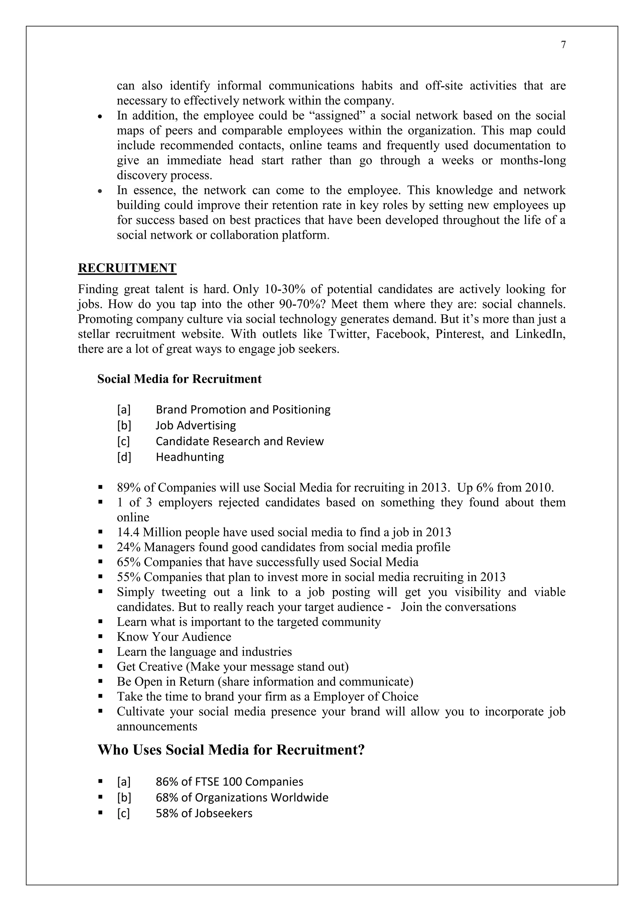 7
can also identify informal communications habits and off-site activities that are
necessary to effectively network within the company.
 In addition, the employee could be “assigned” a social network based on the social
maps of peers and comparable employees within the organization. This map could
include recommended contacts, online teams and frequently used documentation to
give an immediate head start rather than go through a weeks or months-long
discovery process.
 In essence, the network can come to the employee. This knowledge and network
building could improve their retention rate in key roles by setting new employees up
for success based on best practices that have been developed throughout the life of a
social network or collaboration platform.
RECRUITMENT
Finding great talent is hard. Only 10-30% of potential candidates are actively looking for
jobs. How do you tap into the other 90-70%? Meet them where they are: social channels.
Promoting company culture via social technology generates demand. But it’s more than just a
stellar recruitment website. With outlets like Twitter, Facebook, Pinterest, and LinkedIn,
there are a lot of great ways to engage job seekers.
Social Media for Recruitment
[a] Brand Promotion and Positioning
[b] Job Advertising
[c] Candidate Research and Review
[d] Headhunting
 89% of Companies will use Social Media for recruiting in 2013. Up 6% from 2010.
 1 of 3 employers rejected candidates based on something they found about them
online
 14.4 Million people have used social media to find a job in 2013
 24% Managers found good candidates from social media profile
 65% Companies that have successfully used Social Media
 55% Companies that plan to invest more in social media recruiting in 2013
 Simply tweeting out a link to a job posting will get you visibility and viable
candidates. But to really reach your target audience - Join the conversations
 Learn what is important to the targeted community
 Know Your Audience
 Learn the language and industries
 Get Creative (Make your message stand out)
 Be Open in Return (share information and communicate)
 Take the time to brand your firm as a Employer of Choice
 Cultivate your social media presence your brand will allow you to incorporate job
announcements
Who Uses Social Media for Recruitment?
 [a] 86% of FTSE 100 Companies
 [b] 68% of Organizations Worldwide
 [c] 58% of Jobseekers
 