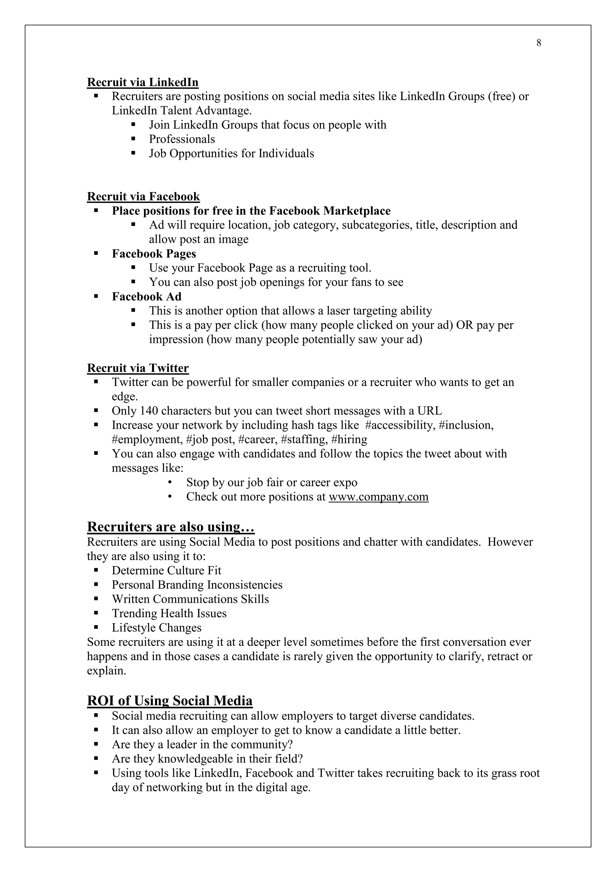 8
Recruit via LinkedIn
 Recruiters are posting positions on social media sites like LinkedIn Groups (free) or
LinkedIn Talent Advantage.
 Join LinkedIn Groups that focus on people with
 Professionals
 Job Opportunities for Individuals
Recruit via Facebook
 Place positions for free in the Facebook Marketplace
 Ad will require location, job category, subcategories, title, description and
allow post an image
 Facebook Pages
 Use your Facebook Page as a recruiting tool.
 You can also post job openings for your fans to see
 Facebook Ad
 This is another option that allows a laser targeting ability
 This is a pay per click (how many people clicked on your ad) OR pay per
impression (how many people potentially saw your ad)
Recruit via Twitter
 Twitter can be powerful for smaller companies or a recruiter who wants to get an
edge.
 Only 140 characters but you can tweet short messages with a URL
 Increase your network by including hash tags like #accessibility, #inclusion,
#employment, #job post, #career, #staffing, #hiring
 You can also engage with candidates and follow the topics the tweet about with
messages like:
• Stop by our job fair or career expo
• Check out more positions at www.company.com
Recruiters are also using…
Recruiters are using Social Media to post positions and chatter with candidates. However
they are also using it to:
 Determine Culture Fit
 Personal Branding Inconsistencies
 Written Communications Skills
 Trending Health Issues
 Lifestyle Changes
Some recruiters are using it at a deeper level sometimes before the first conversation ever
happens and in those cases a candidate is rarely given the opportunity to clarify, retract or
explain.
ROI of Using Social Media
 Social media recruiting can allow employers to target diverse candidates.
 It can also allow an employer to get to know a candidate a little better.
 Are they a leader in the community?
 Are they knowledgeable in their field?
 Using tools like LinkedIn, Facebook and Twitter takes recruiting back to its grass root
day of networking but in the digital age.
 