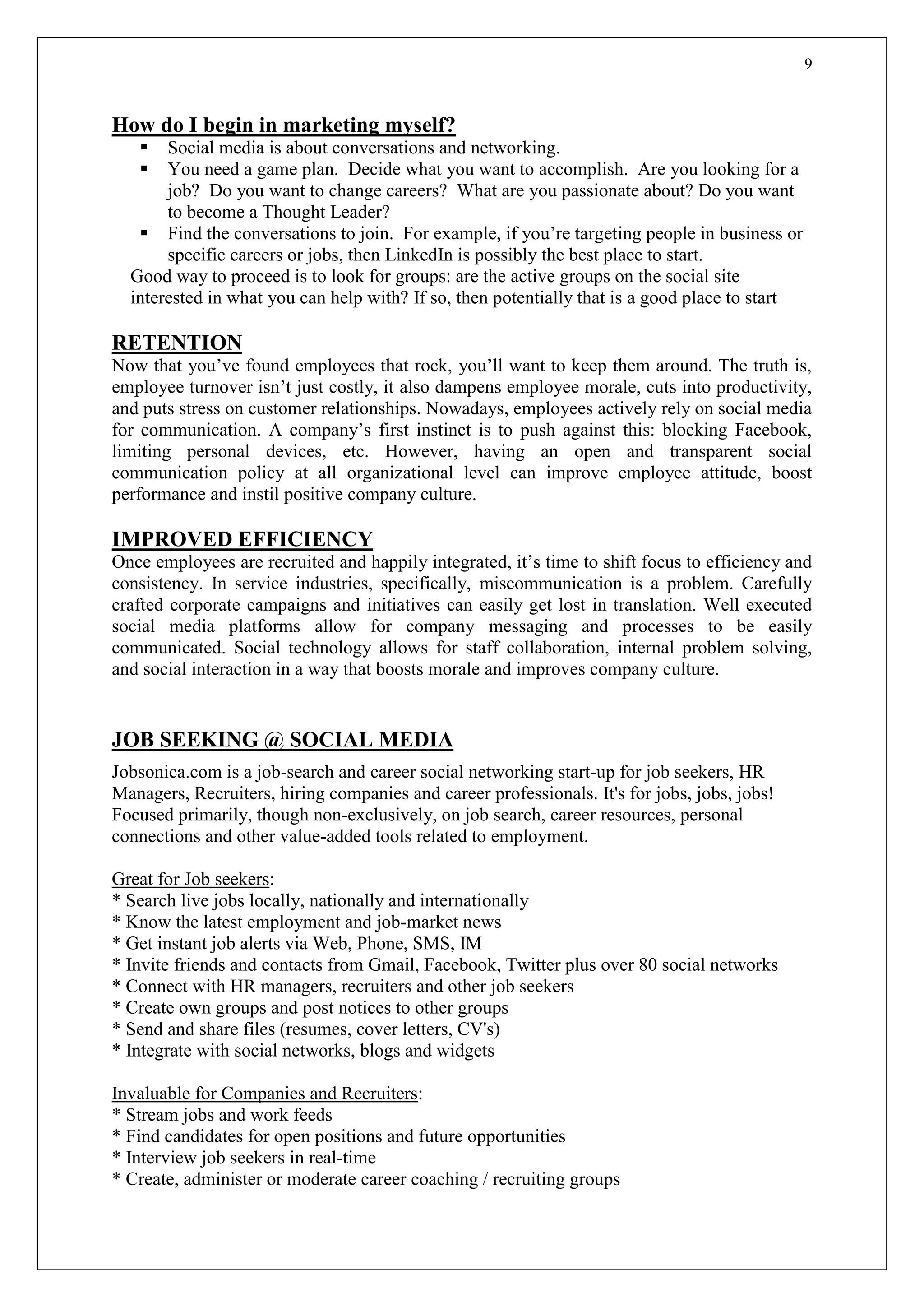9
How do I begin in marketing myself?
 Social media is about conversations and networking.
 You need a game plan. Decide what you want to accomplish. Are you looking for a
job? Do you want to change careers? What are you passionate about? Do you want
to become a Thought Leader?
 Find the conversations to join. For example, if you’re targeting people in business or
specific careers or jobs, then LinkedIn is possibly the best place to start.
Good way to proceed is to look for groups: are the active groups on the social site
interested in what you can help with? If so, then potentially that is a good place to start
RETENTION
Now that you’ve found employees that rock, you’ll want to keep them around. The truth is,
employee turnover isn’t just costly, it also dampens employee morale, cuts into productivity,
and puts stress on customer relationships. Nowadays, employees actively rely on social media
for communication. A company’s first instinct is to push against this: blocking Facebook,
limiting personal devices, etc. However, having an open and transparent social
communication policy at all organizational level can improve employee attitude, boost
performance and instil positive company culture.
IMPROVED EFFICIENCY
Once employees are recruited and happily integrated, it’s time to shift focus to efficiency and
consistency. In service industries, specifically, miscommunication is a problem. Carefully
crafted corporate campaigns and initiatives can easily get lost in translation. Well executed
social media platforms allow for company messaging and processes to be easily
communicated. Social technology allows for staff collaboration, internal problem solving,
and social interaction in a way that boosts morale and improves company culture.
JOB SEEKING @ SOCIAL MEDIA
Jobsonica.com is a job-search and career social networking start-up for job seekers, HR
Managers, Recruiters, hiring companies and career professionals. It's for jobs, jobs, jobs!
Focused primarily, though non-exclusively, on job search, career resources, personal
connections and other value-added tools related to employment.
Great for Job seekers:
* Search live jobs locally, nationally and internationally
* Know the latest employment and job-market news
* Get instant job alerts via Web, Phone, SMS, IM
* Invite friends and contacts from Gmail, Facebook, Twitter plus over 80 social networks
* Connect with HR managers, recruiters and other job seekers
* Create own groups and post notices to other groups
* Send and share files (resumes, cover letters, CV's)
* Integrate with social networks, blogs and widgets
Invaluable for Companies and Recruiters:
* Stream jobs and work feeds
* Find candidates for open positions and future opportunities
* Interview job seekers in real-time
* Create, administer or moderate career coaching / recruiting groups
 