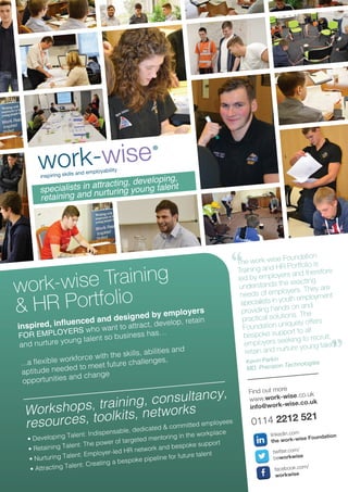 The work-wise Foundation
Training and HR Portfolio is
led by employers and therefore
understands the exacting
needs of employers. They are
specialists in youth employment
providing hands on and
practical solutions. The
Foundation uniquely offers
bespoke support to all
employers seeking to recruit,
retain and nurture young talent.
Kevin Parkin
MD, Precision Technologies
Find out more
www.work-wise.co.uk
info@work-wise.co.uk
0114 2212 521
twitter.com/
beworkwise
facebook.com/
workwise
linkedin.com
the work-wise Foundation
work-wise Training
& HR Portfolio
Workshops, training, consultancy,
resources, toolkits, networks
inspired, influenced and designed by employers
FOR EMPLOYERS who want to attract, develop, retain
and nurture young talent so business has…
...a flexible workforce with the skills, abilities and
aptitude needed to meet future challenges,
opportunities and change
• Developing Talent: Indispensable, dedicated & committed employees
• Retaining Talent: The power of targeted mentoring in the workplace
• Nurturing Talent: Employer-led HR network and bespoke support
• Attracting Talent: Creating a bespoke pipeline for future talent
specialists in attracting, developing,
retaining and nurturing young talent
“
”
 