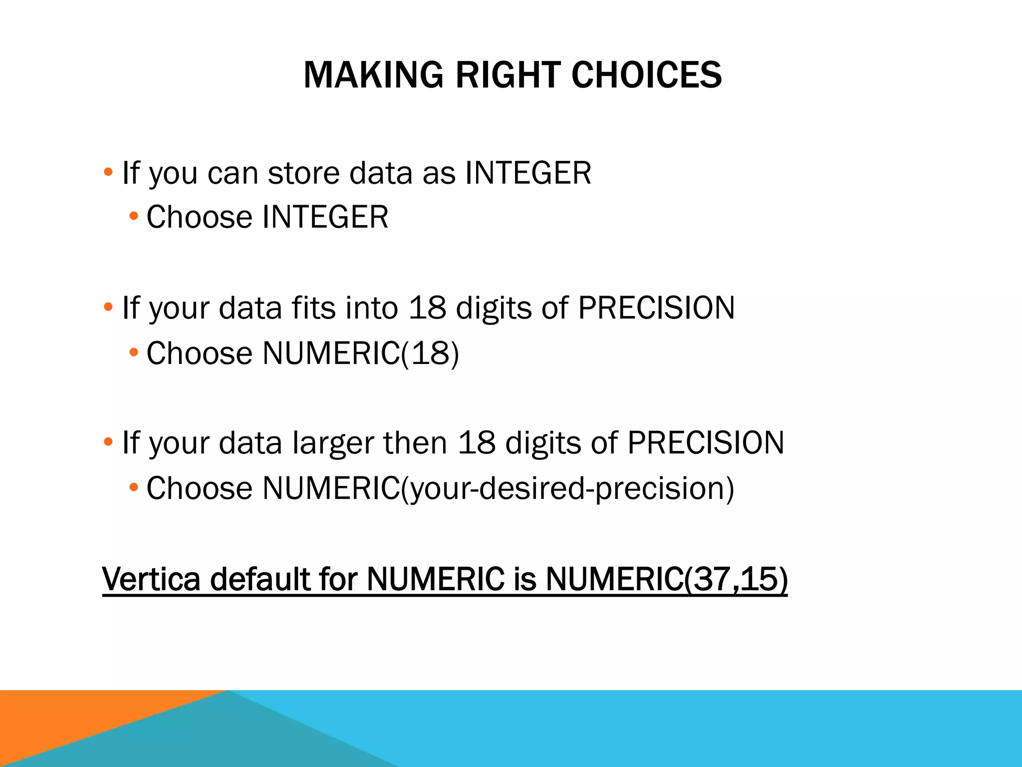 MAKING RIGHT CHOICES
• If you can store data as INTEGER
• Choose INTEGER
• If your data fits into 18 digits of PRECISION
• Choose NUMERIC(18)
• If your data larger then 18 digits of PRECISION
• Choose NUMERIC(your-desired-precision)
Vertica default for NUMERIC is NUMERIC(37,15)
 