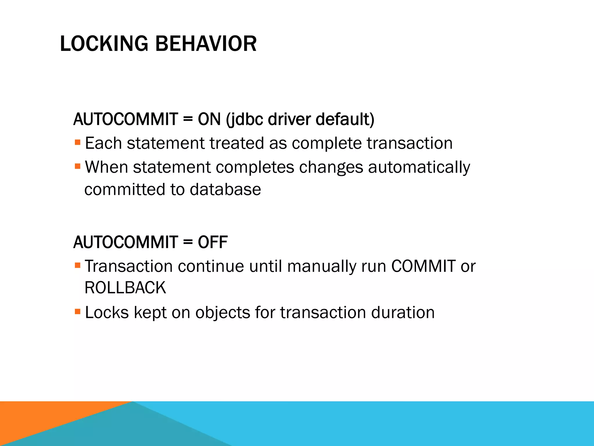 LOCKING BEHAVIOR
AUTOCOMMIT = ON (jdbc driver default)
§ Each statement treated as complete transaction
§ When statement completes changes automatically
committed to database
AUTOCOMMIT = OFF
§ Transaction continue until manually run COMMIT or
ROLLBACK
§ Locks kept on objects for transaction duration
 