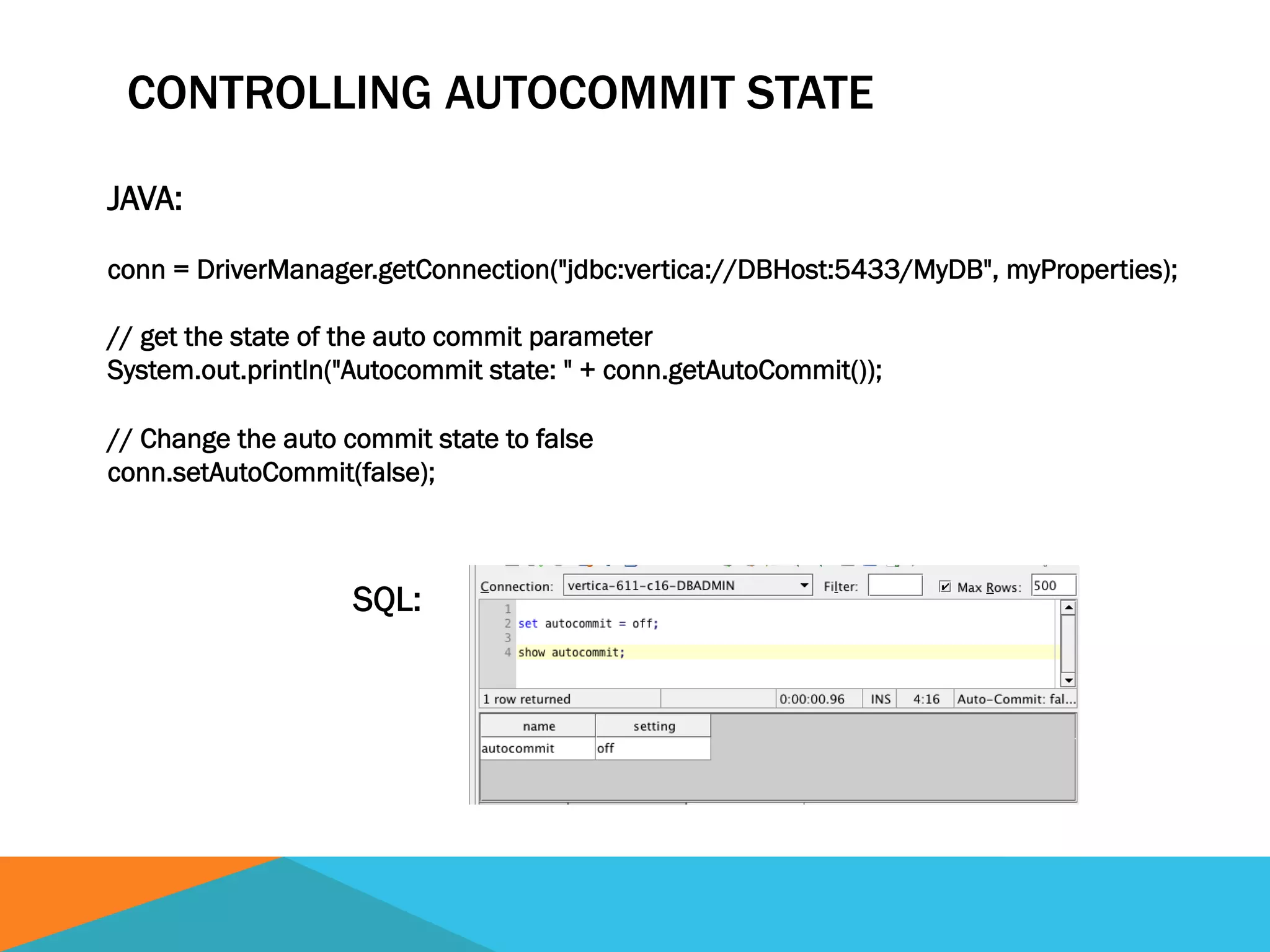 CONTROLLING AUTOCOMMIT STATE
JAVA:
conn = DriverManager.getConnection("jdbc:vertica://DBHost:5433/MyDB", myProperties);
// get the state of the auto commit parameter
System.out.println("Autocommit state: " + conn.getAutoCommit());
// Change the auto commit state to false
conn.setAutoCommit(false);
SQL:
 