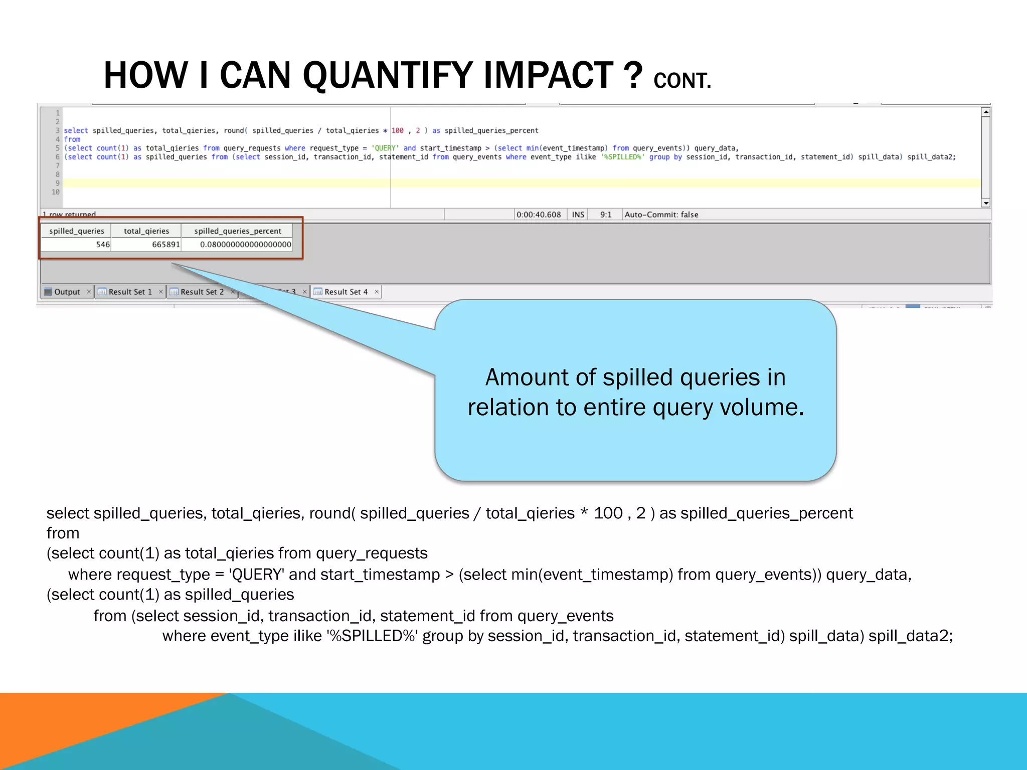 HOW I CAN QUANTIFY IMPACT ? CONT.
select spilled_queries, total_qieries, round( spilled_queries / total_qieries * 100 , 2 ) as spilled_queries_percent
from
(select count(1) as total_qieries from query_requests
where request_type = 'QUERY' and start_timestamp > (select min(event_timestamp) from query_events)) query_data,
(select count(1) as spilled_queries
from (select session_id, transaction_id, statement_id from query_events
where event_type ilike '%SPILLED%' group by session_id, transaction_id, statement_id) spill_data) spill_data2;
Amount of spilled queries in
relation to entire query volume.
 