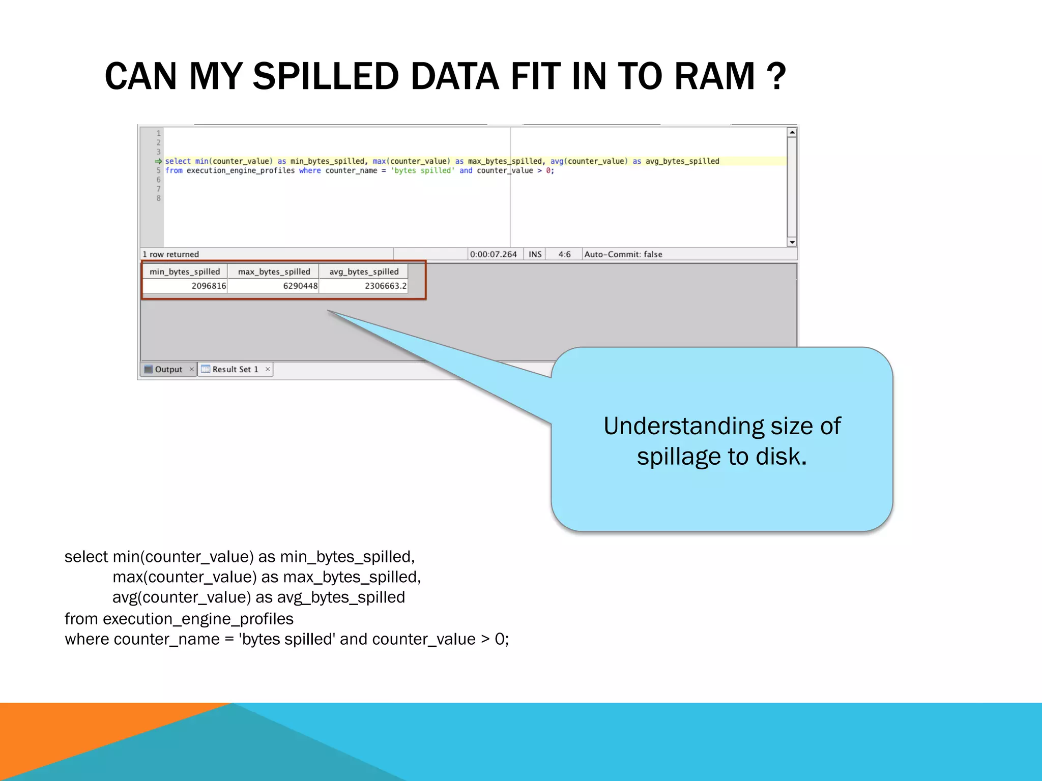 CAN MY SPILLED DATA FIT IN TO RAM ?
select min(counter_value) as min_bytes_spilled,
max(counter_value) as max_bytes_spilled,
avg(counter_value) as avg_bytes_spilled
from execution_engine_profiles
where counter_name = 'bytes spilled' and counter_value > 0;
Understanding size of
spillage to disk.
 