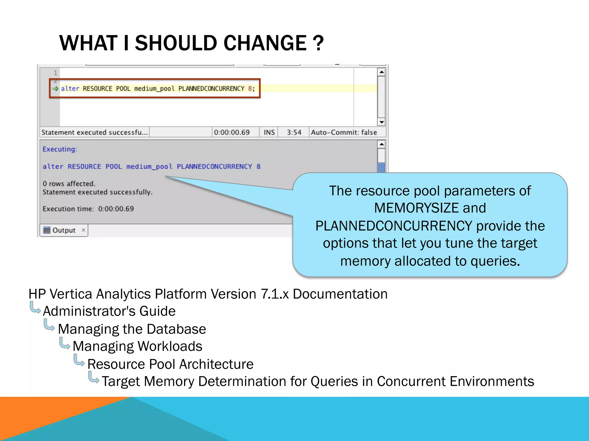 The resource pool parameters of
MEMORYSIZE and
PLANNEDCONCURRENCY provide the
options that let you tune the target
memory allocated to queries.
WHAT I SHOULD CHANGE ?
HP Vertica Analytics Platform Version 7.1.x Documentation
Administrator's Guide
Managing the Database
Managing Workloads
Resource Pool Architecture
Target Memory Determination for Queries in Concurrent Environments
 