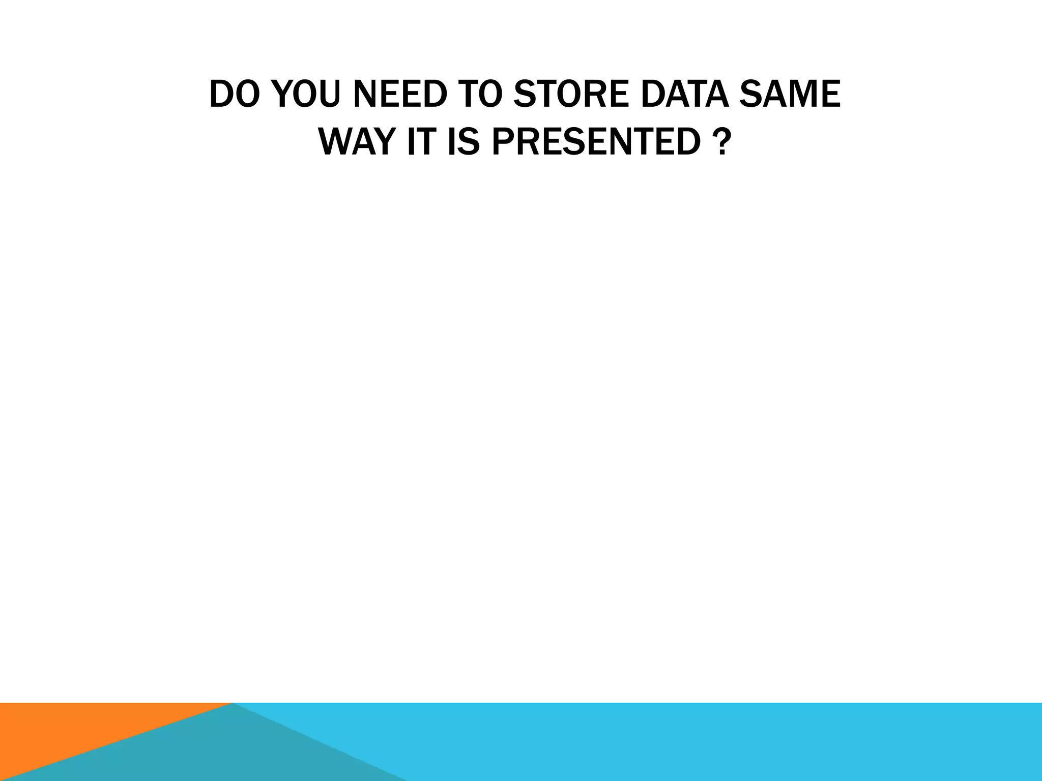 DO YOU NEED TO STORE DATA SAME
WAY IT IS PRESENTED ?
 