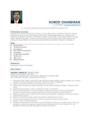 VINOD CHANDRAN
(C) +974-30256509 | vinod.chandran1987@gmail.com
 https://www.linkedin.com/in/vinod-chandran-93a20264?trk=hp-identity-name
Professional summary
Self-starter with experience in Engineering Consultancy and other field of business. Flexible and adaptable to changing
organizational needs and willing to be assigned anywhere. Highly motivated office administrative professional with
exceptional organizational skill and has very methodical approach to responsibilities, with exemplary abilities in managing
multiple demands simultaneously. Computer literate in MS Office, MS Excel, Internet E-Mail, Outlook; Operates Fax,
Scanning and Copying Machines. Had experience working with different nationalities of Engineers and Managers.
Skills
 Data management
 Documentation expertise
 Clerical support
 Clear oral/written communication
 Team building
 Excellent multi-taskingability
 Friendly nature
 High accuracy
 Organizational skills
References
REFERENCES AVAILABLE ON REQUEST
Work history
DOCUMENT CONTROLLER Dec 2014 - Current
Waseef Facility Management Doha, Qatar
Waseef Asset Facility Management Company Barwa Village Doha Qatar PO Box 28888.
QR 6.5 billion-Barwa Commercial Avenue Project, Doha, Qatar
 Responsible for the tracking of all documents (and that may well include inspection requests, drawings, etc.) on various
disciplines: Structural, Infrastructure, Architectural, Mechanical, Electrical, and Plumbing.
 Processes vital records in all media forms, including scanning of records.
 Maintains these records/files according to specification for easy retrieval of document information (electronic & hard
copies).
 Generates electronic/hardcopy reports as needed by the project or management.
 Receives incoming documents on time and distributing to appropriate personnel as well as encodes/registers
documents in MS Excel format, expedites review, signature approval, and release of project documents.
 Maintains a standard system of project filing (both manual and computerized), enabling easy reference of all project
letters/documents instantly.
 Adhering to and enforcing company policies and procedures related to document control.
 Reviewing and proofreading documents for consistency in document formats and system concerns.
 Maintains a library of reference documents.
 Circulating received documents to the various concerned individuals in a timely manner Sending copies of all relevant
documents to the main office copying the various parties as requested by the OD or other members of the top
management Prepare email drafts, reply, follow-up to emails as per advice.
 