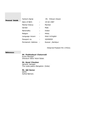 Personal Details
Father’s Name :Mr. Prittam Chand
Date of Birth : 19-02-1987
Marital Status : Married
Gender : Male
Nationality : Indian
Religion : Hindu
Language known : Hindi & English
Passport no. : H2458303
Permanent Address : Kuswar ,Hamirpur
Himachal Pradesh Pin-174312.
References
Mr. Prabhudayal Chaturvedi
Event Manager.
Sheraton Deira Hotel Dubai.
Mr. Kunal Chauhan
General manager
The Leela palace Bangalore (India)
Mr. Ajit Kumar
DOFB
Sofitel Bahrain.
 