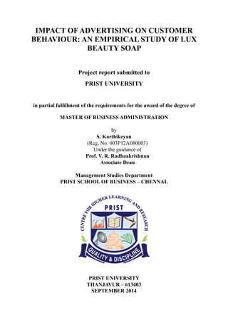 IMPACT OF ADVERTISING ON CUSTOMER
BEHAVIOUR: AN EMPIRICAL STUDY OF LUX
BEAUTY SOAP
Project report submitted to
PRIST UNIVERSITY
in partial fulfillment of the requirements for the award of the degree of
MASTER OF BUSINESS ADMINISTRATION
by
S. Karthikeyan
(Reg. No. 003P12A080003)
Under the guidance of
Prof. V. R. Radhaakrishnan
Associate Dean
Management Studies Department
PRIST SCHOOL OF BUSINESS – CHENNAI.
PRIST UNIVERSITY
THANJAVUR – 613403
SEPTEMBER 2014
 