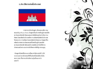Page 1
1.ประวัติการก่อตั้งประเทศ
ราชอาณาจักรกัมพูชา เมืองหลวงคือ กรุง
พนมเปญ (Phnom Penh) กัมพูชาเป็นประเทศในภูมิภาคเอเชีย
ตะวันออกเฉียงใต้ มีพรมแดนทาทิศใต้จรดกับอ่าวไทย ทาง
ทิศตะวันตกติดกับประเทศไทย ทางทิศเหนือติดกับประเทศ
ไทยและลาว ทางทิศตะวันออกติดกับเวียดนาม กัมพูชาเป็ น
อดีตประเทศอาณานิคมของฝรั่งเศสในภูมิภาคเอเชีย
ตะวันออกเฉียงใต้ เพียงแค่ประเทศเดียวเท่านั้นที่มีการ
ปกครองด้วยระบอบราชาธิปไตยภายใต้รัฐ ธรรมนูญ
*กัมพูชาเริ่มต้นขึ้นจากการที่พระเจ้าชัยวรมันที่ 2 ได้
รวบรวมอาณาจักรขอมให้เป็นอันหนึ่งอันเดียวกันใน
พ.ศ.1345 ซึ่งอาณาจักรมีความรุ่งเรืองมากว่า
600 ปี
 