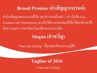 Brand Promise (คำสัญญาแบรนด์) .
คำมั่นสัญญาของแบรนด์โค้ก จะประกอบด้วยคำ 3 คำ นั่นคือ Fun,
Freedom และ Refreshment จะเห็นได้จากแคมเปญที่โค้กใช้ทุกอันจะสื่อ
ถึงความสุข การมองโลกในแง่ดีและการแบ่งปันK
Slogan (คำขวัญ).
.
.
“Taste the Feeling” ดื่มรสชาติของความรู้สึกK
Tagline of 2016.
“Taste the Feeling” 	
 