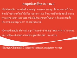 กลยุทธ์การสื่อสารCOKE.
-Paid media Coke เปิดตัวแคมเปญ “Taste the Feeling” ในหลายตลาดทั่วโลก
สำหรับในประเทศไทย ได้เตรียมงบมากกว่า 500 ล้านบาท เพื่อสนับสนุนกิจกรรม
ทางการตลาดอย่างครบวงจร อาทิ เปิดตัวภาพยนตร์โฆษณา 5 เรื่องและภาพสื่อ
ประกอบแคมเปญมากกว่า 50 ภาพในลุคใหม่K
K
-Owned mediaทำ viral cilp “Taste the Feeling” เผยแพร่ทาง Youtube
และ billborad ตามสถานที่ต่างๆทั่วประเทศ เช่น สยามK
K
K
-Earned Channels มี facebook fanpage ,instagram ,twitter K
.
 
