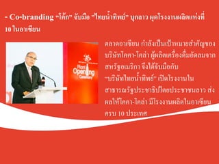 - Co-branding “โค้ก” จับมือ ”ไทยน้ำทิพย์” บุกลาว ผุดโรงงานผลิตแห่งที่
10 ในอาเซียน .
.
.
ตลาดอาเซียน กำลังเป็นเป้าหมายสำคัญของ
บริษัทโคคา-โคล่า ผู้ผลิตเครื่องดื่มอัดลมจาก
สหรัฐอเมริกา จึงได้จับมือกับ K
“บริษัทไทยน้ำทิพย์” เปิดโรงงานใน
สาธารณรัฐประชาธิปไตยประชาชนลาว ส่ง
ผลให้โคคา-โคล่า มีโรงงานผลิตในอาเซียน
ครบ 10 ประเทศ K
 