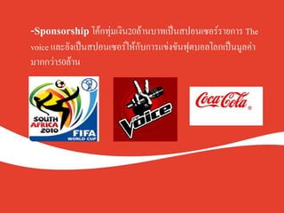 -Sponsorship โค้กทุ่มเงิน20ล้านบาทเป็นสปอนเซอร์รายการ The
voice และยังเป็นสปอนเซอร์ให้กับการแข่งขันฟุตบอลโลกเป็นมูลค่า
มากกว่า50ล้าน K
 