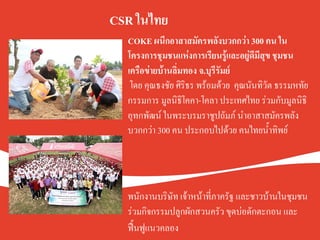 COKE ผนึกอาสาสมัครพลังบวกกว่า 300 คน ใน
โครงการชุมชนแห่งการเรียนรู้และอยู่ดีมีสุข ชุมชน
เครือข่ายบ้านลิ่มทอง จ.บุรีรัมย์.
โดย คุณธงชัย ศิริธร พร้อมด้วย  คุณนันทิวัต ธรรมหทัย
กรรมการ มูลนิธิโคคา-โคลา ประเทศไทย ร่วมกับมูลนิธิ
อุทกพัฒน์ ในพระบรมราชูปถัมภ์ นำอาสาสมัครพลัง
บวกกว่า 300 คน ประกอบไปด้วย ฅนไทยน้ำทิพย์K
K
K
K
พนักงานบริษัท เจ้าหน้าที่ภาครัฐ และชาวบ้านในชุมชน
ร่วมกิจกรรมปลูกผักสวนครัว ขุดบ่อดักตะกอน และ
ฟื้นฟูแนวคลอง   K
CSR ในไทย.
 