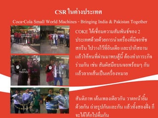CSR ในต่างประเทศ.
Coca-Cola Small World Machines - Bringing India & Pakistan TogetherK
COKE ได้เชื่อมความสัมพันธ์ของ 2
ประเทศด้วยด้วยการนำเครื่องที่มีจอทัช
สกรีน ไปวางไว้ที่อินเดีย และปากีสถาน
แล้วให้คนที่ผ่านมาพบตู้นี้ ต้องทำภาระกิจ
ร่วมกัน เช่น สัมผัสมือบนจอพร้อมๆ กัน
แล้วลากเส้นเป็นเครื่องหมายK
K
K
สันติภาพ เต้นเพลงเดียวกัน วาดหน้ายิ้ม
ด้วยกัน ถ่ายรูปกันและกัน แล้วทั้งสองฝั่ง ก็
จะได้โค้กไปดื่มกันK
 