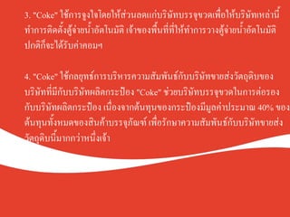 3. "Coke" ใช้การจูงใจโดยให้ส่วนลดแก่บริษัทบรรจุขวดเพื่อให้บริษัทเหล่านี้
ทำการติดตั้งตู้จ่ายน้ำอัตโนมัติ เจ้าของพื้นที่ที่ให้ทำการวางตู้จ่ายน้ำอัตโนมัติ
ปกติก็จะได้รับค่าคอมฯK
K
4. "Coke" ใช้กลยุทธ์การบริหารความสัมพันธ์กับบริษัทขายส่งวัตถุดิบของ
บริษัทที่มีกับบริษัทผลิตกระป๋อง "Coke" ช่วยบริษัทบรรจุขวดในการต่อรอง
กับบริษัทผลิตกระป๋อง เนื่องจากต้นทุนของกระป๋องมีมูลค่าประมาณ 40% ของ
ต้นทุนทั้งหมดของสินค้าบรรจุภัณฑ์ เพื่อรักษาความสัมพันธ์กับบริษัทขายส่ง
วัตถุดิบนี้มากกว่าหนึ่งเจ้าK
 