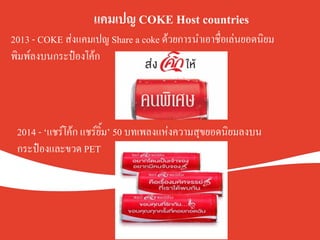 .
.
.
แคมเปญ COKE Host countries		
.
.
K
2013 - COKE ส่งแคมเปญ Share a coke ด้วยการนำเอาชื่อเล่นยอดนิยม
พิมพ์ลงบนกระป๋องโค้กK
2014 - ‘แชร์โค้ก แชร์ยิ้ม’ 50 บทเพลงแห่งความสุขยอดนิยมลงบน
กระป๋องและขวด PET K
 