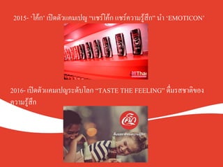 2015- ‘โค้ก’ เปิดตัวแคมเปญ “แชร์โค้ก แชร์ความรู้สึก” นำ ‘EMOTICON’K
2016- เปิดตัวแคมเปญระดับโลก “TASTE THE FEELING” ดื่มรสชาติของ
ความรู้สึกK
 