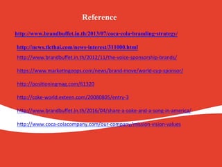 http://www.brandbuffet.in.th/2013/07/coca-cola-branding-strategy/.
.
.
.
.
.
.
.
.
.
.
.
.
Reference.
http://news.tlcthai.com/news-interest/311000.html.
.
.
.
h#p://www.brandbuﬀet.in.th/2012/11/the-voice-sponsorship-brands/
	
h#ps://www.marke=ngoops.com/news/brand-move/world-cup-sponsor/
	
h#p://posi=oningmag.com/61320
	
h#p://coke-world.exteen.com/20080805/entry-3
	
h#p://www.brandbuﬀet.in.th/2016/04/share-a-coke-and-a-song-in-america/
	
h#p://www.coca-colacompany.com/our-company/mission-vision-values
	
	
 