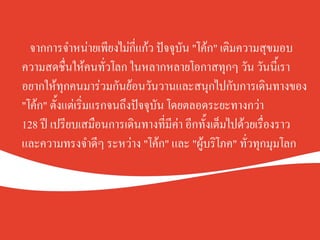 จากการจำหน่ายเพียงไม่กี่แก้ว ปัจจุบัน "โค้ก" เติมความสุขมอบ
ความสดชื่นให้คนทั่วโลก ในหลากหลายโอกาสทุกๆ วัน วันนี้เรา
อยากให้ทุกคนมาร่วมกันย้อนวันวานและสนุกไปกับการเดินทางของ
"โค้ก" ตั้งแต่เริ่มแรกจนถึงปัจจุบัน โดยตลอดระยะทางกว่า K
128 ปี เปรียบเสมือนการเดินทางที่มีค่า อีกทั้งเต็มไปด้วยเรื่องราว
และความทรงจำดีๆ ระหว่าง "โค้ก" และ "ผู้บริโภค" ทั่วทุกมุมโลกK
 