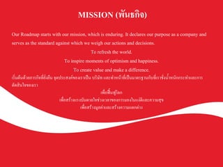MISSION (พันธกิจ) K
	
Our Roadmap starts with our mission, which is enduring. It declares our purpose as a company and
serves as the standard against which we weigh our actions and decisions.K
To refresh the world.K
To inspire moments of optimism and happiness.K
To create value and make a difference.K
เริ่มต้นด้วยภารกิจที่ยั่งยืน จุดประสงค์ของเราเป็น บริษัท และทำหน้าที่เป็นมาตรฐานกับที่เราชั่งน้ำหนักกระทำและการ
ตัดสินใจของเราK
เพื่อฟื้นฟูโลกK
เพื่อสร้างแรงบันดาลใจช่วงเวลาของการมองในแง่ดีและความสุขK
เพื่อสร้างมูลค่าและสร้างความแตกต่างK
 