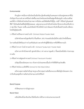 Environmental
ดานภูมิอากาศเนื่องจากเมืองไทยเปนเมืองรอน ผูคนตองเผชิญกับแดดและความรอนอยูตลอดเวลาซึ่งไม
เปนปญหากับแบรนด เพราะศรีจันทร ผลิตขึ้นมาตอบโจทยของคนไทยตั้งแตสูตรดั้งเดิมอยูแลว จนรีแบรนดใหม
และไดทําการวิจัยผิวหนาคนไทยกับสภาพอากาศในไทย และใหผลิตสินคาที่ญี่ปุน จนได “ศรีจันทร รูมิเนสเซนต
ซีรีส” ซึ่งเปนผลิตภัณฑที่ผลิตที่ญี่ปุนหมดเลย แตถูกออกแบบมาสําหรับหนาคนไทย ซึ่งประกอบดวยเครื่องสําอาง
3 กลุม ไดแก กันแดด รองพื้น และแปงอัดแข็ง ที่ชวยใหหนากระจางใสและปกปองผิวตั้งแตเชาจรดเย็น เพื่อตอบ
โจทยผิวผูหญิงเอเชีย
1. ศรีจันทร ออริจินอล พาวเดอร มาสก (Srichand Original Powder Mask)
แปงสําหรับพอกหนาสูตรตนตํารับ ตั้งแตปพ.ศ. 2491 ชวยเผยผิวเนียนใสไรความมัน อีกหนึ่งขั้นตอน
ในการเตรียมผิวใหพรอมแกการบํารุงหรือเติมแตง เหมาะสําหรับผูที่มีผิวมันมากหรือใชชีวิตกลางแจง
2. ศรีจันทร ทานาคา โกลด พาวเดอร มาสก (Srichand Tanaka Gold Powder Mask)
แปงทานาคาสําหรับพอกหนา สูตรหนาเนียน 2 เทา ผสานการดูแลผิว 2 ขั้นตอนในหนึ่งเดียว ชวยควบคุม
ความมัน
3. ศรีจันทร ทรานสลูเซนท พาวเดอร (Srichand Translucent Powder)
แปงฝุนเนื้อละเอียดและบางเบา ดวยความโปรงแสงของเนื้อแปง ทําใหใชไดกับทุกโทนสีผิว
4. ศรีจันทร ฟอรเมน แบล็คอิดิชั่น Srichand for Men Black Edition
แปงควบคุมความมันสําหรับสุภาพบุรุษ แปงควบคุมความมันที่ออกแบบมาเพื่อผิวผูชายโดยเฉพาะ ชวย
ปกปองผิวและดูดซับความมันสวนเกินตามแบบฉบับศรีจันทร
Brand Purpose
ทําใหคนสวยจากภายในสูภายนอก
Brand Vision
เปลี่ยนใหคนทั่วโลกหันกลับมาใชเครื่องสําอางที่ทํามาจากสวนประกอบธรรมชาติ
 
