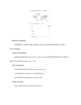 - Growing or declining
เติบโตขึ้นเรื่อยๆ เพราะมีการพัฒนาสูตรใหม และมีออกแบบผลิตภัณฑใหทันสมัยตามเทรนโลก
3 Your Industry
- Current Competitors
คูแขงในประเทศไทยคือ Mistine และ Cutepress เพราะขายสินคาที่คลายกันในระดับราคาเดียวกัน
คูแขงตางประเทศคือ Maybelline และ L’oreal
- New Competitors
แบรนดเครื่องสําอางในประเทศจีน Bioaqua และ Lcosin
แบรนดเครื่องสําอางประเทศลาว แบรนดสมุนไพรตางๆ
แบรนดเครื่องสําอางประเทศพมา Deleaf Thanaka
- Power of buyers
คนฐานะระดับปานกลาง รายได 9000-25000 บาท
 