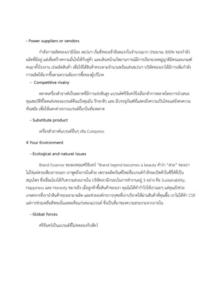 - Power suppliers or vendors
กําลังการผลิตของเรามีนอย เซเวนฯ เริ่มสั่งของเขาล็อตแรกในจํานวนมาก ประมาณ 300% ของกําลัง
ผลิตที่มีอยู แตเพื่อสรางความมั่นใจใหกับคูคา และเดินหนาแกสถานการณมีการเรียกมวลหมูญาติมิตรและเกณฑ
คนมาทั้งโรงงาน เรงผลิตสินคา เพื่อใหไดสินคาครบตามจํานวนพรอมสงเซเวนฯ บริษัทของเราไดมีการเพิ่มกําลัง
การผลิตใหมากขึ้นตามความตองการซื้อของผูบริโภค
- Competitive rivalry
ตลาดเครื่องสําอางคเปนตลาดที่มีการแขงขันสูง แบรนดศรีจันทรจึงเลือกทําการตลาดโดยการนําเสนอ
คุณสมบัติที่โดดเดนของแบรนดคือแปงคุมมัน รักษาสิว และ มีบรรจุภัณฑที่แสดงถึงความเปนไทยแตยังคงความ
ทันสมัย เพื่อใหแตกตางจากแบรนดอื่นๆในทองตลาด
- Substitute product
เครื่องสําอางคแบรนดอื่นๆ เชน Cutepress
4 Your Environment
- Ecological and natural issues
Brand Essence ของผงหอมศรีจันทร “Brand legend becomes a beauty คําวา “สวย” ของเรา
ไมใชแคสวยเพียงภายนอก เราพูดถึงภายในดวย เพราะผลิตภัณฑใหมที่แบรนดกําลังจะเปดตัวในซีรี่สที่เปน
สมุนไพร ซึ่งเชื่อมโยงไดกับความสวยภายใน บริษัทเรามีกรอบในการทํางานอยู 3 อยาง คือ Sustainability,
Happiness และ Honesty หมายถึง เมื่อลูกคาซื้อสินคาของเรา คุณไมไดทํากําไรใหเราเฉยๆ แตคุณยังชวย
เกษตรกรที่เรานําสินคาของเขามาผลิต และชวยองคกรการกุศลที่เราบริจาคใหผานสินคาที่คุณซื้อ เราไมไดทํา CSR
แตการชวยเหลือสังคมนั่นแหละคือแกนของแบรนด ซึ่งเปนที่มาของความสวยงามจากภายใน
- Global forces
ศรีจันทรเปนแบรนดที่ไมทดลองกับสัตว
 