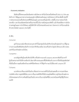 - Economic Indicators
จีนมีสวนทั้งโดยตรงและโดยออมตอการเติบโตทางการคาโลกในชวงครึ่งหลังของป 2016 ราว 70% และ
ตนป 2017 มีสัญญาณวาหลายประเทศและภูมิภาคมีสัดสวนสนับสนุนการเติบโตของการคาโลกเพิ่มขึ้น โดยปนี้
การสงออกของเยอรมนีไปยังประเทศที่ใชเงินสกุลยูโร และประเทศในยุโรปอื่น ๆ เพิ่มขึ้น สวนการสงออกไปยัง
ตลาดอื่น ๆ อยางในเอเชียลดลงในชวงครึ่งแรกของปนี้ เปนการสนับสนุนแนวคิดที่วา แมวาจีนจะมีอัตราการเติบโต
ทางเศรษฐกิจและการนําเขาที่ลดลง แตไมไดทําใหการคาโลกชะลอตัวลงอยางมาก โดยคาดวาการคาโลกจะเติบโต
ที่ 4.4% ในปหนา ลดลงจาก 5% ในปนี้
4. 4Cs
Consumer
ลูกคาของแบรนดเราคือคนชวงอายุ18-30ป ตั้งแตกลุมนักเรียนนักศึกษาไปจนถึงกลุมคนทํางาน ที่มีฐานะ
ปานกลางและมีไลฟสไตลชอบสินคาจากธรรมชาติรักสิ่งแวดลอม ชอบเครื่องสําอางคุมมัน ติดทนนาน มีความชอบ
และรักในเอกลักษณความเปนไทย
Competitor
แบรนดคูแขงที่อยูในระดับเดียวกันก็คือ เครื่องสําอางแบรนด cutepress เพราะขายสินคาในราคาที่
ผูบริโภคสามารถเขาถึงไดงายเหมือนกัน มีสถานที่ขายเยอะและหาซื้อไดเหมือนกัน นอกจากนั้นยังมีกลุมผลิตภัณฑ
ที่เนนในเรื่องการคุมมันเหมือนกับแบรนดศรีจันทรของเรา ทําใหลูกคาอาจแบงไปใชแบรนด cutepress ได
Company
แบรนดของเราคือแบรนดเครื่องสําอางที่แตกตางจากแบรนดทั่วไปดวนสวนผสมที่มาจากธรรมชาติและ
ประสิทธิภาพในการคุมมันที่ดีเยี่ยม นอกจากนั้นแบรนดศรีจัทรก็ยังมีบรรณจุภัณฑที่สวย อนุรักษเอกลักษณความ
เปนไทยผสมผสานกับความทันสมัยในยุคปจจุบัน ออกมาเปนบรรจุภัณฑที่มีความนาสนใจและดึงดูใหผูบริโภคมา
ลองใช
 
