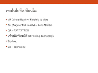 เทคโนโลยีเปลี่ยนโลก
• VR (Virtual Reality)- Fieldtrip to Mars
• AR (Augmented Reality) – Ikea/ Alibaba
• QR – TAT TATTOO
• เครื่องพิมพ์สามมิติ 3D Printing Technology
• Bio-Med
• Bio-Technology
 