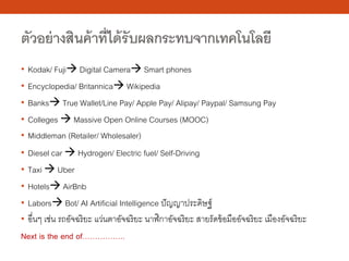 ตัวอย่างสินค้าที่ได้รับผลกระทบจากเทคโนโลยี
• Kodak/ Fuji Digital Camera Smart phones
• Encyclopedia/ Britannica Wikipedia
• Banks True Wallet/Line Pay/ Apple Pay/ Alipay/ Paypal/ Samsung Pay
• Colleges  Massive Open Online Courses (MOOC)
• Middleman (Retailer/ Wholesaler)
• Diesel car  Hydrogen/ Electric fuel/ Self-Driving
• Taxi  Uber
• Hotels AirBnb
• Labors Bot/ AI Artificial Intelligence ปัญญาประดิษฐ์
• อื่นๆ เช่น รถอัจฉริยะ แว่นตาอัจฉริยะ นาฬิกาอัจฉริยะ สายรัดข้อมืออัจฉริยะ เมืองอัจฉริยะ
Next is the end of……………..
 