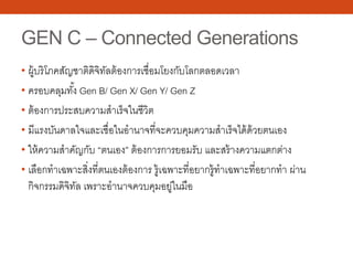 GEN C – Connected Generations
• ผู้บริโภคสัญชาติดิจิทัลต้องการเชื่อมโยงกับโลกตลอดเวลา
• ครอบคลุมทั้ง Gen B/ Gen X/ Gen Y/ Gen Z
• ต้องการประสบความสําเร็จในชีวิต
• มีแรงบันดาลใจและเชื่อในอํานาจที่จะควบคุมความสําเร็จได้ด้วยตนเอง
• ให้ความสําคัญกับ “ตนเอง” ต้องการการยอมรับ และสร้างความแตกต่าง
• เลือกทําเฉพาะสิ่งที่ตนเองต้องการ รู้เฉพาะที่อยากรู้ทําเฉพาะที่อยากทํา ผ่าน
กิจกรรมดิจิทัล เพราะอํานาจควบคุมอยู่ในมือ
 