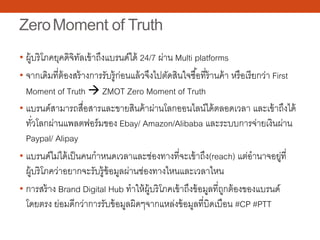 ZeroMoment of Truth
• ผู้บริโภคยุคดิจิทัลเข้าถึงแบรนด์ได้ 24/7 ผ่าน Multi platforms
• จากเดิมที่ต้องสร้างการรับรู้ก่อนแล้วจึงไปตัดสินใจซื้อที่ร้านค้า หรือเรียกว่า First
Moment of Truth  ZMOT Zero Moment of Truth
• แบรนด์สามารถสื่อสารและขายสินค้าผ่านโลกออนไลน์ได้ตลอดเวลา และเข้าถึงได้
ทั่วโลกผ่านแพลตฟอร์มของ Ebay/ Amazon/Alibaba และระบบการจ่ายเงินผ่าน
Paypal/ Alipay
• แบรนด์ไม่ได้เป็นคนกําหนดเวลาและช่องทางที่จะเข้าถึง(reach) แต่อํานาจอยู่ที่
ผู้บริโภคว่าอยากจะรับรู้ข้อมูลผ่านช่องทางไหนและเวลาไหน
• การสร้าง Brand Digital Hub ทําให้ผู้บริโภคเข้าถึงข้อมูลที่ถูกต้องของแบรนด์
โดยตรง ย่อมดีกว่าการรับข้อมูลผิดๆจากแหล่งข้อมูลที่บิดเบือน #CP #PTT
 