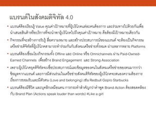 แบรนด์ในสังคมดิจิทัล 4.0
• แบรนด์ต้องเรียนรู้ Value คุณค่าเป้ าหมายที่ผู้บริโภคแต่ละคนต้องการ และร่วมทางไปด้วยกันเพื่อ
นําเสนอสินค้าหรือบริการที่จะนําพาผู้บริโภคไปถึงคุณค่าเป้ าหมาย คือต้องมีเป้ าหมายเดียวกัน
• กิจกรรมที่จะสร้างการรับรู้ สื่อความหมาย และสร้างประสบการณ์ของแบรนด์ จะต้องเป็นกิจกรรม
เครือข่ายดิจิทัลที่ผู้บริโภคสามารถทําร่วมกันกับสังคมเครือข่ายทั้งหมด ผ่านหลากหลาย Platforms
• แบรนด์ต้องเชื่อมโยงกิจกรรมทั้ง Offline และ Online หรือ Omnichannels ผ่าน Paid-Owned-
Earned Channels เพื่อสร้าง Brand Engagement และ Strong Association
• เพราะผู้บริโภคยุคดิจิทัลจะเชื่อประสบการณ์และข้อมูลของคนในสังคมเครือข่ายของตนมากกว่า
ข้อมูลจากแบรนด์ และการมีส่วนร่วมในเครือข่ายสังคมดิจิทัลของผู้บริโภคจะสนองความต้องการ
เรื่องการยอมรับและมีตัวตน (Love and belonging) เช่น Redbull Gopro Starbucks
• แบรนด์ต้องมีชีวิต และบุคลิกเหมือนคน การกระทําสําคัญกว่าคําพูด Brand Action ต้องสอดคล้อง
กับ Brand Plan (Actions speak louder than words) #Like a girl
 