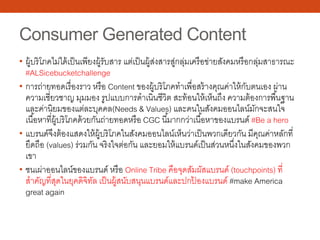 Consumer Generated Content
• ผู้บริโภคไม่ได้เป็นเพียงผู้รับสาร แต่เป็นผู้ส่งสารสู่กลุ่มเครือข่ายสังคมหรือกลุ่มสาธารณะ
#ALSicebucketchallenge
• การถ่ายทอดเรื่องราว หรือ Content ของผู้บริโภคทําเพื่อสร้างคุณค่าให้กับตนเอง ผ่าน
ความเชี่ยวชาญ มุมมอง รูปแบบการดําเนินชีวิต สะท้อนให้เห็นถึง ความต้องการพื้นฐาน
และค่านิยมของแต่ละบุคคล(Needs & Values) และคนในสังคมออนไลน์มักจะสนใจ
เนื้อหาที่ผู้บริโภคด้วยกันถ่ายทอดหรือ CGC นี้มากกว่าเนื้อหาของแบรนด์ #Be a hero
• แบรนด์จึงต้องแสดงให้ผู้บริโภคในสังคมออนไลน์เห็นว่าเป็นพวกเดียวกัน มีคุณค่าหลักที่
ยึดถือ (values) ร่วมกัน จริงใจต่อกัน และยอมให้แบรนด์เป็นส่วนหนึ่งในสังคมของพวก
เขา
• ชนเผ่าออนไลน์ของแบรนด์ หรือ Online Tribe คือจุดสัมผัสแบรนด์ (touchpoints) ที่
สําคัญที่สุดในยุคดิจิทัล เป็นผู้สนับสนุนแบรนด์และปกป้ องแบรนด์ #make America
great again
 