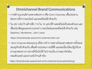 OmnichannelBrand Communications
• การสร้างแบรนด์ผ่านหลายช่องทาง หรือ Omni Channels เพื่อประสาน
ช่องทางทั้งจากออนไลน์ และออฟไลน์เข้าด้วยกัน
• ใน UK/ USA ร้านค้าปลีก 7-8 ใน 10 แห่ง มีร้านออฟไลน์เป็นของตัวเอง และ
เชื่อมโยงข้อมูลและระบบระหว่าง ออนไลน์และออฟไลน์เข้าด้วยกัน เช่น
Sephora, Nordstrom, John Lewis
https://brandinside.asia/omni-channel-with-col/
• Omni Channel Marketing หรือการทําการตลาดโดยผสานช่องทางทั้งหมด
ของธุรกิจเข้าด้วยกัน เพื่อสร้างประสบการณ์ที่ดี และต่อเนื่องให้แก่ผู้บริโภค
ผ่านทุกช่องทางการขายที่เป็นไปได้ ไม่ว่าจะเป็น ผ่านสมาร์ทโฟน,
คอมพิวเตอร์ และผ่านหน้าร้านค้าจริง
https://brandinside.asia/sme4-omni-channel-local-advertising/
 