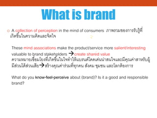 What is brand
o A collection of perception in the mind of consumers ภาพรวมของการรับรู้ที่
เกิดขึ้นในความคิดและจิตใจ
These mind associations make the product/service more salient/interesting
valuable to brand stakeholders create shared value
ความหมายเชื่อมโยงที่เกิดขึ้นในใจทําให้แบรนด์โดดเด่นน่าสนใจและมีคุณค่าสาหรับผู้
มีส่วนได้ส่วนเสียสร้างคุณค่าร่วมที่ทุกคน สังคม ชุมชน และโลกต้องการ
What do you know-feel-perceive about (brand)? Is it a good and responsible
brand?
 