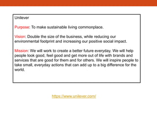 Unilever
Purpose: To make sustainable living commonplace.
Vision: Double the size of the business, while reducing our
environmental footprint and increasing our positive social impact.
Mission: We will work to create a better future everyday. We will help
people look good, feel good and get more out of life with brands and
services that are good for them and for others. We will inspire people to
take small, everyday actions that can add up to a big difference for the
world. ﻿
https://www.unilever.com/
 