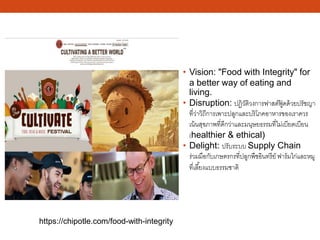 • Vision: "Food with Integrity" for
a better way of eating and
living.
• Disruption: ปฏิวัติวงการฟาสต์ฟู้ ดด้วยปรัชญา
ที่ว่าวิถีการเพาะปลูกและบริโภคอาหารของเราควร
เน้นสุขภาพที่ดีกว่าและมนุษยธรรมที่ไม่เบียดเบียน
(healthier & ethical)
• Delight: ปรับระบบ Supply Chain
ร่วมมือกับเกษตรกรที่ปลูกพืชอินทรีย์ ฟาร์มไก่และหมู
ที่เลี้ยงแบบธรรมชาติ
https://chipotle.com/food-with-integrity
 