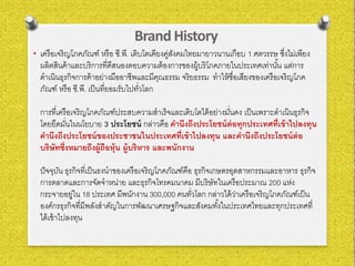 Brand History
• เครือเจริญโภคภัณฑ์ หรือ ซี.พี. เติบโตเคียงคู่สังคมไทยมายาวนานเกือบ 1 ศตวรรษ ซึ่งไม่เพียง
ผลิตสินค้าและบริการที่ดีสนองตอบความต้องการของผู้บริโภคภายในประเทศเท่านั้น แต่การ
ดําเนินธุรกิจการค้าอย่างมืออาชีพและมีคุณธรรม จริยธรรม ทําให้ชื่อเสียงของเครือเจริญโภค
ภัณฑ์ หรือ ซี.พี. เป็นที่ยอมรับไปทั่วโลก
การที่เครือเจริญโภคภัณฑ์ประสบความสําเร็จและเติบโตได้อย่างมั่นคง เป็นเพราะดําเนินธุรกิจ
โดยยึดมั่นในนโยบาย 3 ประโยชน์ กล่าวคือ คํานึงถึงประโยชน์ต่อทุกประเทศที่เข้าไปลงทุน
คํานึงถึงประโยชน์ของประชาชนในประเทศที่เข้าไปลงทุน และคํานึงถึงประโยชน์ต่อ
บริษัทซึ่งหมายถึงผู้ถือหุ้น ผู้บริหาร และพนักงาน
ปัจจุบัน ธุรกิจที่เป็นธงนําของเครือเจริญโภคภัณฑ์คือ ธุรกิจเกษตรอุตสาหกรรมและอาหาร ธุรกิจ
การตลาดและการจัดจําหน่าย และธุรกิจโทรคมนาคม มีบริษัทในเครือประมาณ 200 แห่ง
กระจายอยู่ใน 18 ประเทศ มีพนักงาน 300,000 คนทั่วโลก กล่าวได้ว่าเครือเจริญโภคภัณฑ์เป็น
องค์กรธุรกิจที่มีพลังสําคัญในการพัฒนาเศรษฐกิจและสังคมทั้งในประเทศไทยและทุกประเทศที่
ได้เข้าไปลงทุน
 