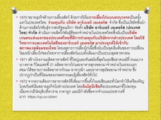 • 1970 ขยายธุรกิจด้านการเลี้ยงสัตว์ ด้วยการริเริ่มการเลี้ยงไก่แบบครบวงจรเป็นครั้ง
แรกในประเทศไทย ร่วมทุนกับ บริษัท อาร์เบอร์ เอเคอร์ส จํากัด ซึ่งเป็นบริษัทชั้นนํา
ด้านการผลิตไก่พันธุ์จากสหรัฐอเมริกา จัดตั้ง บริษัท อาร์เบอร์ เอเคอร์ส (ประเทศ
ไทย) จํากัด ดําเนินการผลิตไก่พันธุ์ดีออกจําหน่ายในประเทศไทยซึ่งนับเป็นบริษัท
เกษตรแห่งแรกของประเทศไทยที่มีการร่วมทุนกับบริษัทจากต่างประเทศ โดยใช้
วิทยาการและเทคโนโลยีของอาร์เบอร์ เอเคอร์ส มาประยุกต์ให้เข้ากับ
สภาพแวดล้อมของไทย โดยเฉพาะการเลี้ยงไก่เนื้อซึ่งนับเป็นจุดเริ่มต้นของการเปลี่ยน
โฉมหน้าเลี้ยงไก่ของไทยจาการเลี้ยงสัตว์แบบดั้งเดิมมาเป็นระบบอุตสาหกรรม
• 1971 สร้างโรงงานผลิตอาหารสัตว์ ที่ใหญ่และทันสมัยที่สุดในเอเซียอาคเนย์ที่ ถนนบาง
นา-ตราด กิโลเมตรที่ 21 ผลิตอาหารไก่และอาหารสุกรออกมาจําหน่ายในระยะแรก
ต่อมาได้ขยายการผลิตอาหารวัวนม อาหารม้า และอาหารสุนัขออกมาจําหน่าย ซึ่ง
ปรากฏว่าเป็นที่นิยมของเกษตรกรและผู้เลี้ยงสัตว์ทั่วไป
• 1972 จากความต้องการอาหารสัตว์ที่เพิ่มมากขึ้นทั้งในเอเชียและทั่วโลกทําให้เครือเจริญ
โภคภัณฑ์เริ่มขยายธุรกิจไปต่างประเทศ โดยอินโดนีเชียคือประเทศแรกที่ไปลงทุน
เนื่องจากมีวัตถุดิบที่หาง่าย ราคาถูก และมีกําลังซื้อจากจํานวนประชากรที่
มาก https://cp.co.id/en/
 