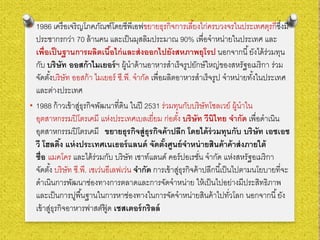 • 1986 เครือเจริญโภคภัณฑ์โดยซีพีเอฟขยายธุรกิจการเลี้ยงไก่ครบวงจรในประเทศตุรกีซึ่งมี
ประชากรกว่า 70 ล้านคน และเป็นมุสลิมประมาณ 90% เพื่อจําหน่ายในประเทศ และ
เพื่อเป็นฐานการผลิตเนื้อไก่และส่งออกไปยังสหภาพยุโรป นอกจากนี้ยังได้ร่วมทุน
กับ บริษัท ออสก้าไมเยอร์ฯ ผู้นําด้านอาหารสําเร็จรูปยักษ์ใหญ่ของสหรัฐอเมริกา ร่วม
จัดตั้งบริษัท ออสก้า ไมเยอร์ ซี.พี. จํากัด เพื่อผลิตอาหารสําเร็จรูป จําหน่ายทั้งในประเทศ
และต่างประเทศ
• 1988 ก้าวเข้าสู่ธุรกิจพัฒนาที่ดิน ในปี 2531 ร่วมทุนกับบริษัทโซลเวย์ ผู้นําใน
อุตสาหกรรมปิโตรเคมี แห่งประเทศเบลเยี่ยม ก่อตั้ง บริษัท วีนิไทย จํากัด เพื่อดําเนิน
อุตสาหกรรมปิโตรเคมี ขยายธุรกิจสู่ธุรกิจค้าปลีก โดยได้ร่วมทุนกับ บริษัท เอชเอช
วี โฮลดิ้ง แห่งประเทศเนเธอร์แลนด์ จัดตั้งศูนย์จําหน่ายสินค้าค้าส่งภายใต้
ชื่อ แมคโคร และได้ร่วมกับ บริษัท เซาท์แลนด์ คอร์ปอเรชั่น จํากัด แห่งสหรัฐอเมริกา
จัดตั้ง บริษัท ซี.พี. เซเว่นอีเลฟเว่น จํากัด การเข้าสู่ธุรกิจค้าปลีกนี้เป็นไปตามนโยบายที่จะ
ดําเนินการพัฒนาช่องทางการตลาดและการจัดจําหน่าย ให้เป็นไปอย่างมีประสิทธิภาพ
และเป็นการปูพื้นฐานในการหาช่องทางในการจัดจําหน่ายสินค้าไปทั่วโลก นอกจากนี้ยัง
เข้าสู่ธุรกิจอาหารฟาสต์ฟู้ ด เชสเตอร์กริลล์
 